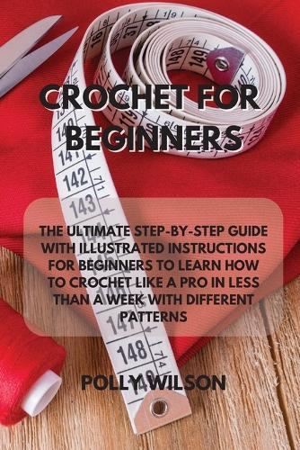 Crochet for Beginners: The Ultimate Step-By-Step Guide with Illustrated Instructions for Beginners to Learn How to Crochet Like a Pro in Less Than a Week with Different Patterns