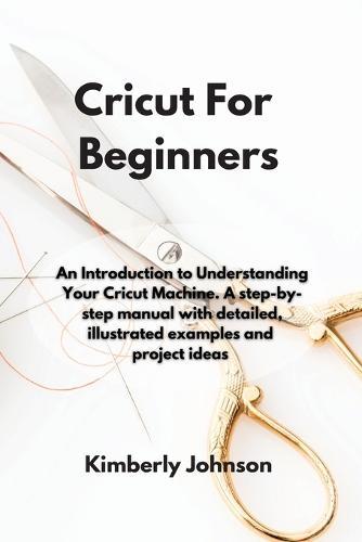 Cricut For Beginners: An Introduction to Understanding Your Cricut Machine. A step-by-step manual with detailed, illustrated examples and project ideas