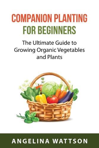 Companion Planting for Beginners: The Ultimate Guide to Growing Organic Vegetables and Plants