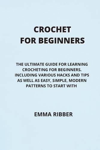 Crochet for Beginners: The Ultimate Guide for Learning Crocheting for Beginners. Including Various Hacks and Tips as Well as Easy, Simple, Modern Patterns to Start with