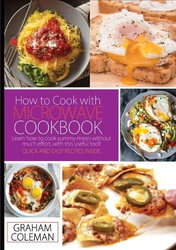 How to Cook with Microwave Cookbook: Learn How to Cook Yummy Meals Without Muche Effort, with This Useful Tool! Quick and Easy Recipes Inside