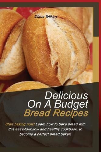 Delicious on a Budget Bread Recipes: Start baking now! Learn how to bake bread with this easy-to-follow and healthy cookbook, to become a perfect bread baker!