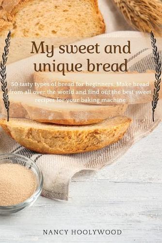 My Sweet and Unique Bread: 50 tasty types of bread for beginners. Make bread from all over the world and find out the best sweet recipes for your baking machine