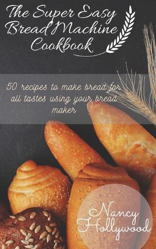 The Super Easy Bread Machine Cookbook: 50 recipes to make bread for all tastes using your bread maker