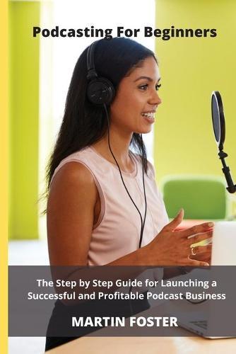 Podcasting for beginners: The Step by Step Guide for Launching a Successful and Profitable Podcast Business: The Ultimate Step by Step Guide for Launching a Successful and Profitable Podcast Business