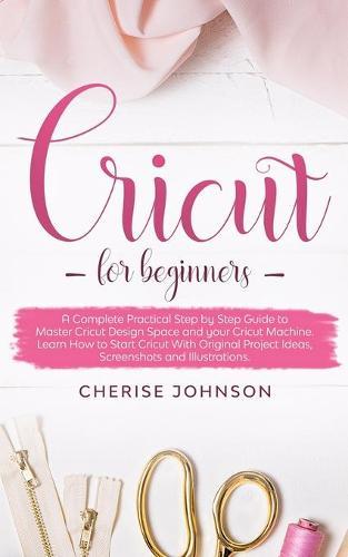 Cricut For Beginners: A Step by Step Guide to Master Design Space and your Cricut Machine. Learn How to Start Cricut With Original Project Ideas, Screenshots and Illustrations