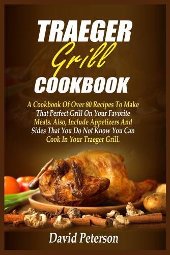 Traeger Grill Cookbook: A Cookbook Of Over 80 Recipes To Make That Perfect Grill On Your Favorite Meats. Also, Include Appetizers And Sides That You Do Not Know You Can Cook In Your Traeger Grill