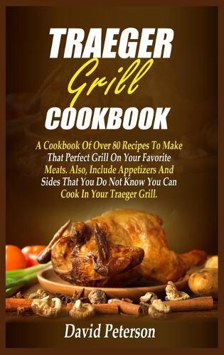 Traeger Grill Cookbook: A Cookbook Of Over 80 Recipes To Make That Perfect Grill On Your Favorite Meats. Also, Include Appetizers And Sides That You Do Not Know You Can Cook In Your Traeger Grill