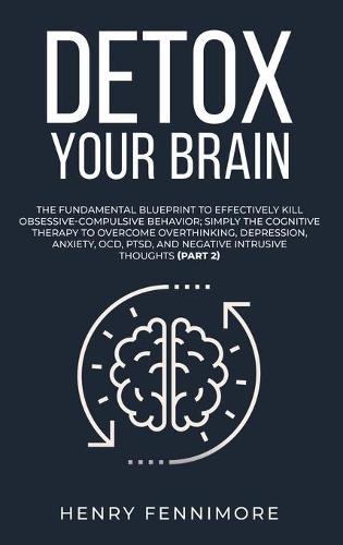Detox Your Brain: The Fundamental Blueprint to Effectively Kill Obsessive-Compulsive Behavior; Simply the Cognitive Therapy to Overcome Overthinking, Depression, Anxiety, OCD, PTSD, and Negative Intrusive Thoughts (Part 2)
