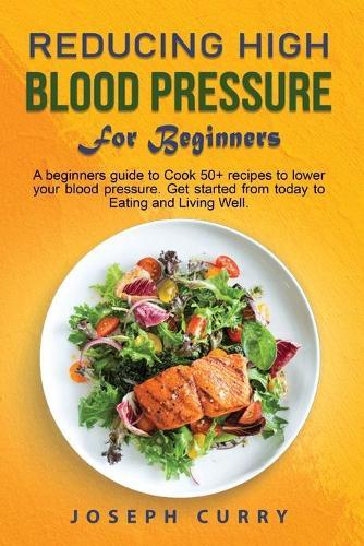 Reducing High Blood Pressure for Beginners: A beginner's guide to Cook 40+ recipes to lower your blood pressure. Get started from today to Eating and Living Well.