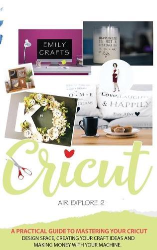Cricut Explore Air 2: A Practical Guide to Mastering Your Cricut Design Space, Creating Your Craft Ideas and Making Money with Your Machine.