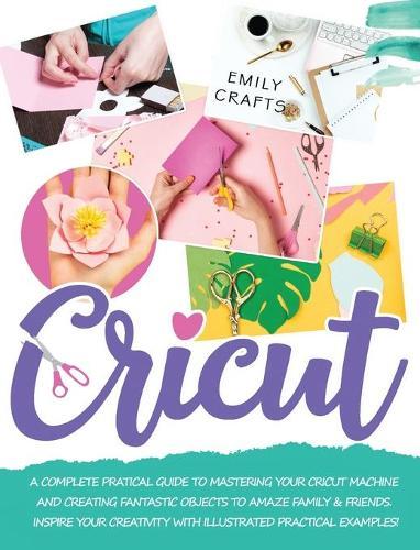 Cricut: A Complete Pratical Guide to Mastering your Cricut Machine and Creating Fantastic Objects to Amaze Family & Friends. Inspire Your Creativity with Illustrated Practical Examples!