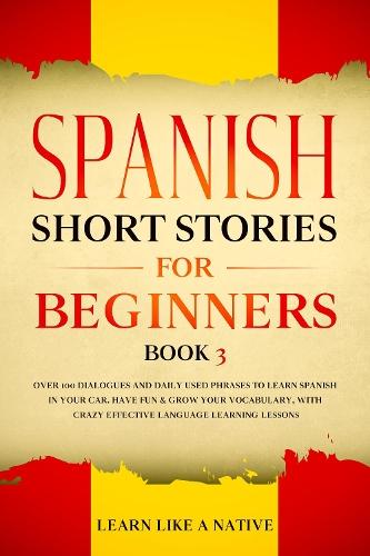 Spanish Short Stories for Beginners Book 3: Over 100 Dialogues and Daily Used Phrases to Learn Spanish in Your Car. Have Fun & Grow Your Vocabulary, with Crazy Effective Language Learning Lessons