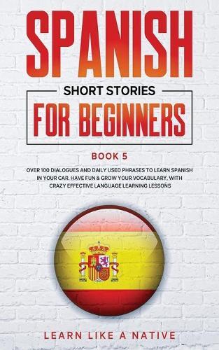 Spanish Short Stories for Beginners Book 5: Over 100 Dialogues and Daily Used Phrases to Learn Spanish in Your Car. Have Fun & Grow Your Vocabulary, with Crazy Effective Language Learning Lessons