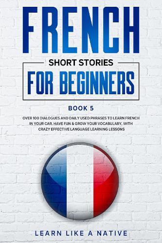 French Short Stories for Beginners Book 5: Over 100 Dialogues and Daily Used Phrases to Learn French in Your Car. Have Fun & Grow Your Vocabulary, with Crazy Effective Language Learning Lessons