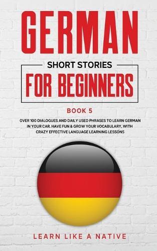 German Short Stories for Beginners Book 5: Over 100 Dialogues and Daily Used Phrases to Learn German in Your Car. Have Fun & Grow Your Vocabulary, with Crazy Effective Language Learning Lessons
