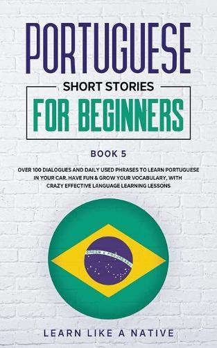 Portuguese Short Stories for Beginners Book 5: Over 100 Dialogues & Daily Used Phrases to Learn Portuguese in Your Car. Have Fun & Grow Your Vocabulary, with Crazy Effective Language Learning Lessons