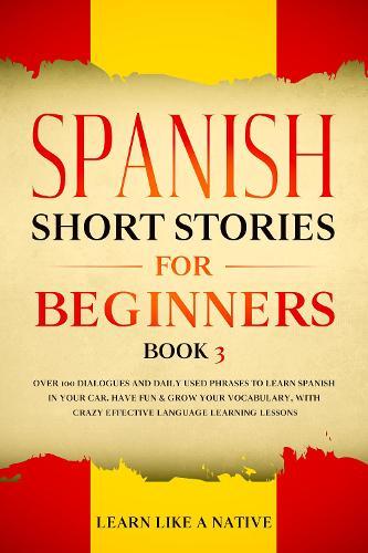 Spanish Short Stories for Beginners Book 3: Over 100 Dialogues and Daily Used Phrases to Learn Spanish in Your Car. Have Fun & Grow Your Vocabulary, with Crazy Effective Language Learning Lessons