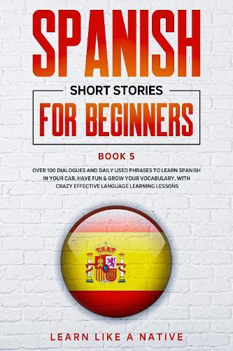Spanish Short Stories for Beginners Book 5: Over 100 Dialogues and Daily Used Phrases to Learn Spanish in Your Car. Have Fun & Grow Your Vocabulary, with Crazy Effective Language Learning Lessons