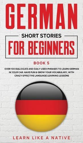 German Short Stories for Beginners Book 5: Over 100 Dialogues and Daily Used Phrases to Learn German in Your Car. Have Fun & Grow Your Vocabulary, with Crazy Effective Language Learning Lessons