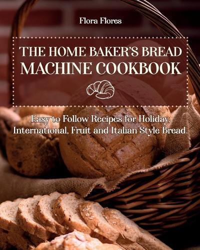 The Home Baker's Bread Machine Cookbook: Easy to follow recipes for Holiday, International, Fruit and Italian Style Bread.