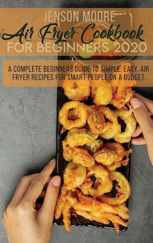 Air Fryer Cookbook For Beginners 2020: A Complete Beginners Guide To Simple, Easy, Air Fryer Recipes For Smart People On A Budget