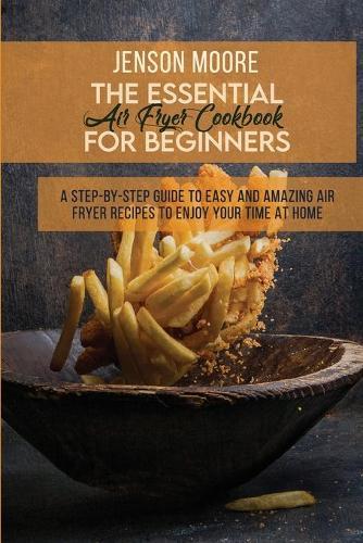 The Essential Air Fryer Cookbook For Beginners: A Step-By-Step Guide To Easy And Amazing Air Fryer Recipes To Enjoy Your Time At Home