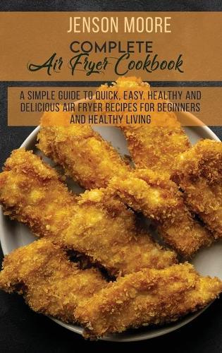 Complete Air Fryer Cookbook: A Simple Guide To Quick, Easy, Healthy And Delicious Air Fryer Recipes For Beginners And Healthy Living