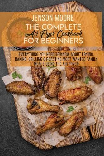 The Complete Air Fryer Cookbook For Beginners: Everything You Need To Know About Frying, Baking, Grilling & Roasting Most Wanted Family Meals Using The Air Fryer