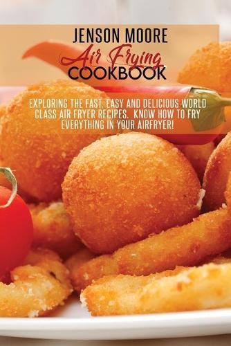 Air Frying Cookbook: Exploring The Fast, Easy And Delicious World Class Air Fryer Recipes. Know How To Fry Everything In Your Airfryer