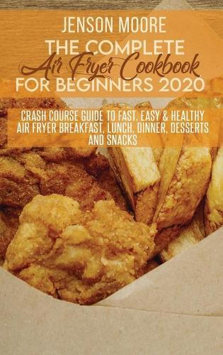 The Complete Air Fryer Cookbook For Beginners 2020: Crash Course Guide To Fast, Easy & Healthy Air Fryer Breakfast, Lunch, Dinner, Desserts And Snacks