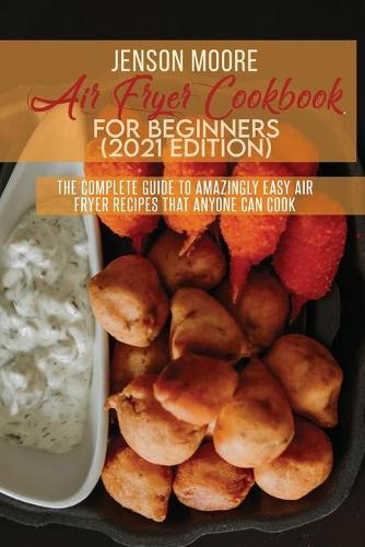 Air Fryer Cookbook For Beginners (2021 Edition): The Complete Guide To Amazingly Easy Air Fryer Recipes That Anyone Can Cook