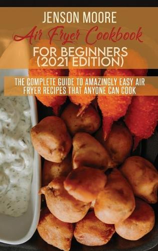 Air Fryer Cookbook For Beginners (2021 Edition): The Complete Guide To Amazingly Easy Air Fryer Recipes That Anyone Can Cook