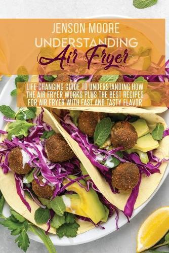Understanding Air Fryer: Life-Changing Guide To Understanding How The Air Fryer Works Plus The Best Recipes For Air Fryer With Fast And Tasty Flavor