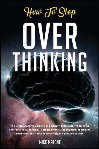 How To Stop Overthinking: The Comprehensive Guide to End Anxiety, Stop Negative Thinking and Toxic Relationships. Reprogram your Mind maintaining Healthy Brain and Start Thinking Positively in 5 Minutes or Less