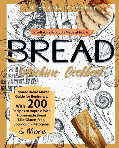 Bread Machine Cookbook: Pro-Bakery Products Made at Home Ultimate Bread Maker Guide for Beginners, With 200 Recipes to Impress With Homemade Bread Like Gluten-Free, Sourdough, Ketogenic & More