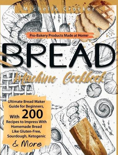 Bread Machine Cookbook: Pro-Bakery Products Made at Home Ultimate Bread Maker Guide for Beginners, With 200 Recipes to Impress With Homemade Bread Like Gluten-Free, Sourdough, Ketogenic & More