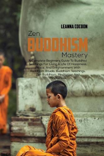 Zen Buddhism Mastery: A Complete Beginners Guide To Buddhist Teachings For Living A Life Of Happiness, Peace, And Enlightenment With Buddhism Rituals, Buddhism Teachings, Zen Buddhism, Meditation And Mindfulness