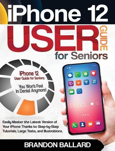 iPhone 12 User Guide for Seniors: Easily Master the Latest Version of Your iPhone: Step-by-Step Tutorials, Large Texts, and Illustrations. You Won't Feel in Denial Anymore!