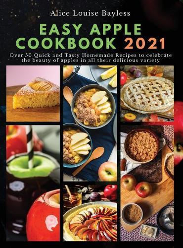 Easy Apple Cookbook 2021: Over 50 Quick and Tasty Homemade Recipes to celebrate the beauty of apples in all their delicious variety