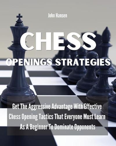 Chess Openings Strategies: Get The Aggressive Advantage With Effective Chess Opening Tactics That Everyone Must Learn As A Beginner To Dominate Opponents