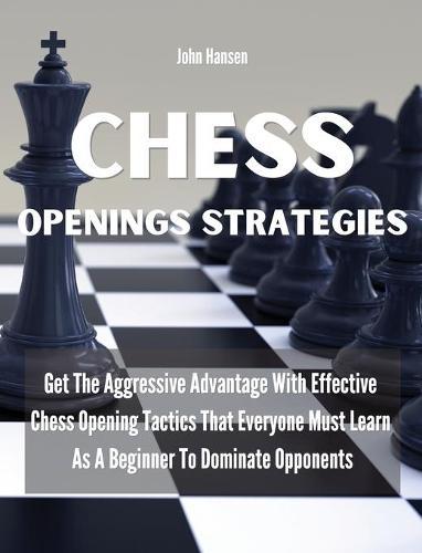 Chess Openings Strategies: Get The Aggressive Advantage With Effective Chess Opening Tactics That Everyone Must Learn As A Beginner To Dominate Opponents