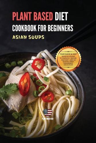 Plant Based Diet Cookbook for Beginners Asian Soups: Your Quick & Easy Guide on a Budget to Completely Restore Your Body, Burn Fat Boosting Energy to Be Strength Like an Athlete