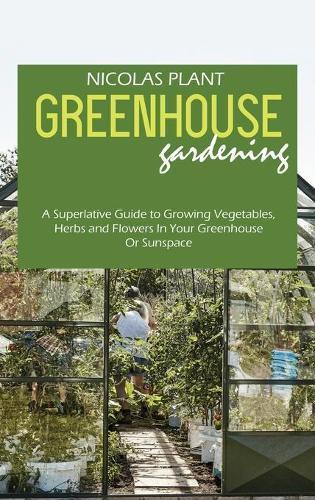 Greenhouse Gardening Made Easy: A Superlative Guide to Growing Vegetables, Herbs and Flowers In Your Greenhouse Or Sunspace