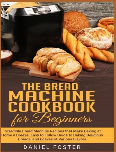 The Bread Machine Cookbook for Beginners: Incredible Bread Machine Recipes that Make Baking at Home a Breeze. Easy to Follow Guide to Baking Delicious Breads, and Loaves of Various Flavors