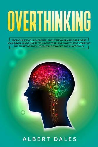 Overthinking: Stop! Change Your Thoughts, Declutter Your Mind and Rewire Your Brain. Mindfulness Technique to Relieve Anxiety, Stop Worrying and Think Positively. Problem Solving Tips for a Happier life
