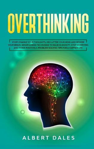 Overthinking: Stop! Change Your Thoughts, Declutter Your Mind and Rewire Your Brain. Mindfulness Technique to Relieve Anxiety, Stop Worrying and Think Positively. Problem Solving Tips for a Happier life