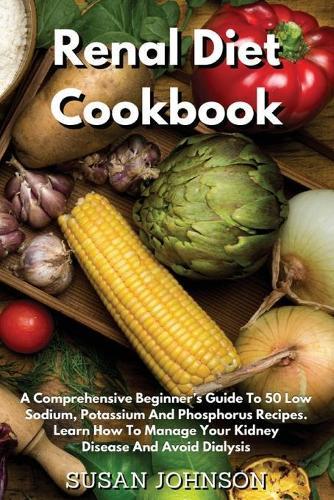 Renal Diet Cookbook: A Comprehensive Beginner's Guide To 50 Low- Sodium, Potassium And Phosphorus Recipes. Learn How To Manage Your Kidney Disease And Avoid Dialysis