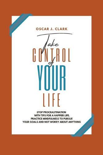 Take Control of Your Life: Stop Procrastination with Tips for a Happier Life. Practice Mindfulness to Pursue Your Goals and Not Worry About Anything