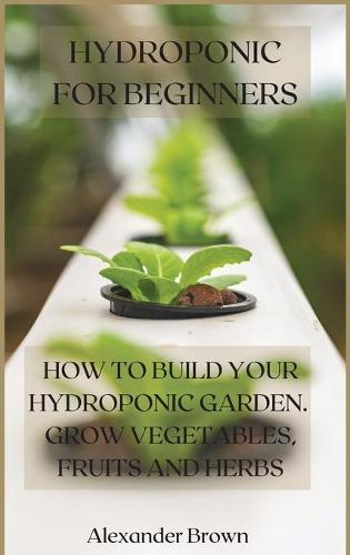 Hydroponic For Beginners: How to Build Your Hydroponic Garden. Grow Vegetables, Fruits and Herbs